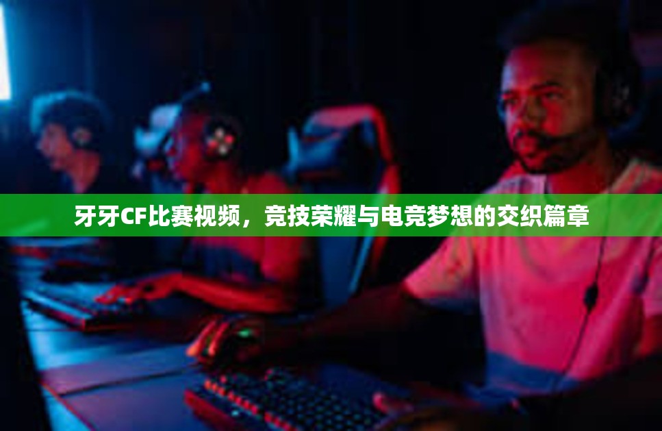 牙牙CF比赛视频，竞技荣耀与电竞梦想的交织篇章